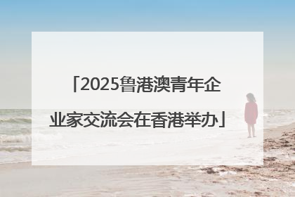 2025鲁港澳青年企业家交流会在香港举办