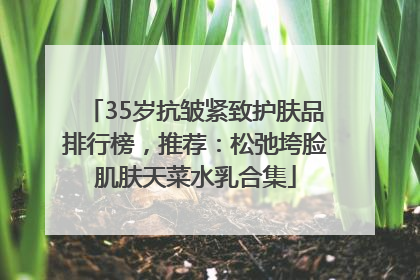 35岁抗皱紧致护肤品排行榜，推荐：松弛垮脸肌肤天菜水乳合集