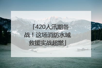 420人汛期备战！这场消防水域救援实战超燃
