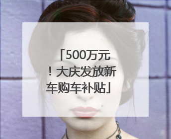 500万元！大庆发放新车购车补贴