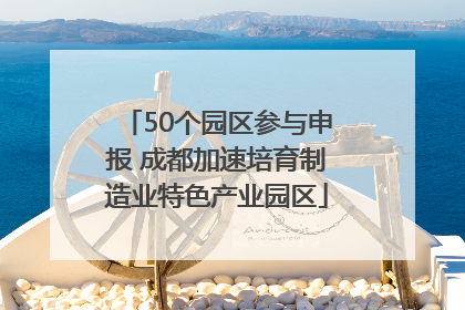 50个园区参与申报 成都加速培育制造业特色产业园区