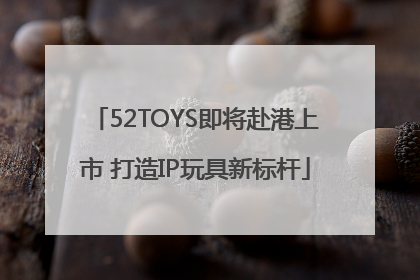 52TOYS即将赴港上市 打造IP玩具新标杆